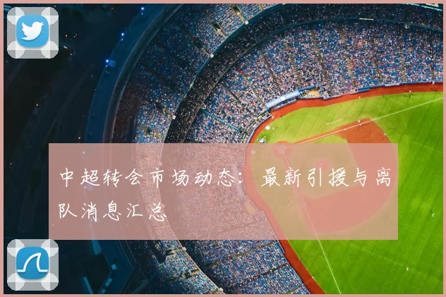 中超转会市场动态:最新引援与离队消息汇总