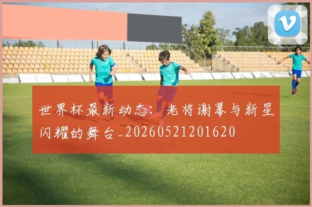 世界杯最新动态:老将谢幕与新星闪耀的舞台_20260521201620