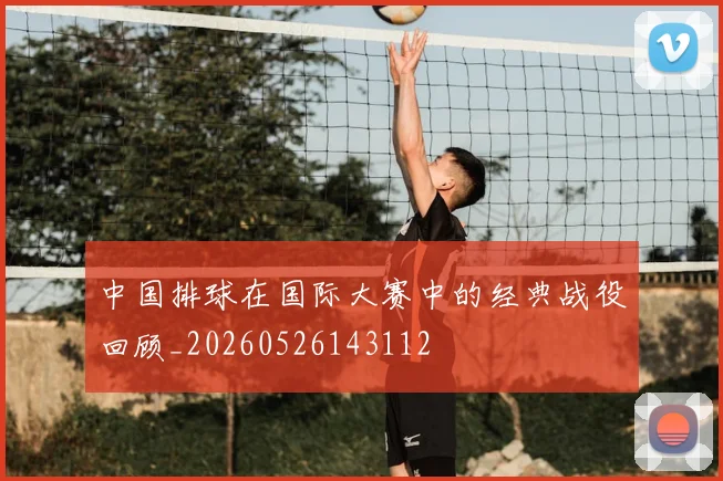 中国排球在国际大赛中的经典战役回顾_20260526143112