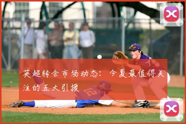 英超转会市场动态：今夏最值得关注的五大引援