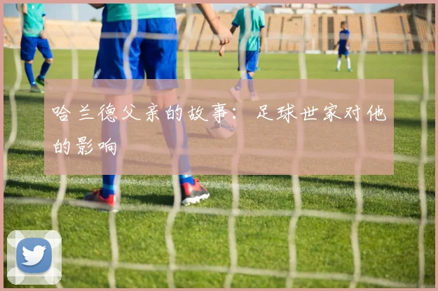 哈兰德父亲的故事：足球世家对他的影响