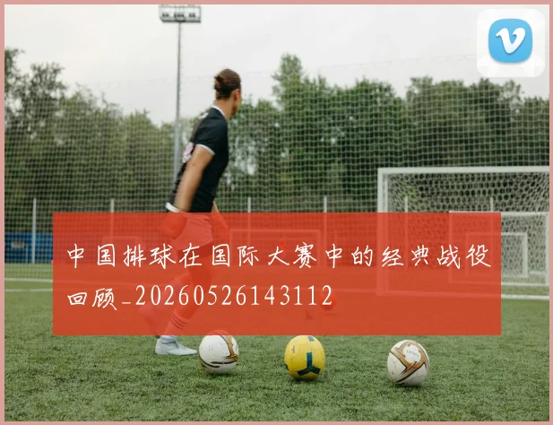 中国排球在国际大赛中的经典战役回顾_20260526143112