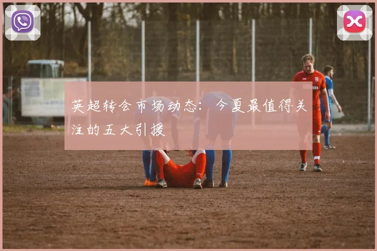 英超转会市场动态:今夏最值得关注的五大引援
