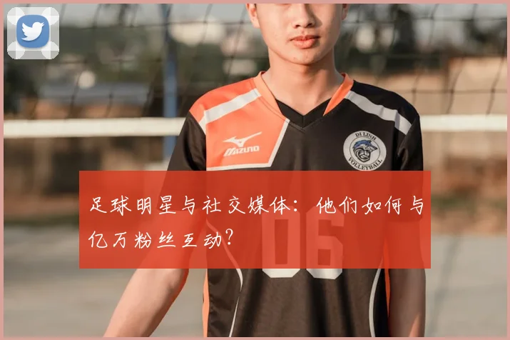 足球明星与社交媒体:他们如何与亿万粉丝互动?