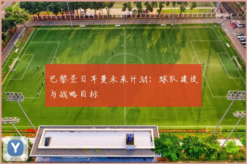 巴黎圣日耳曼未来计划：球队建设与战略目标
