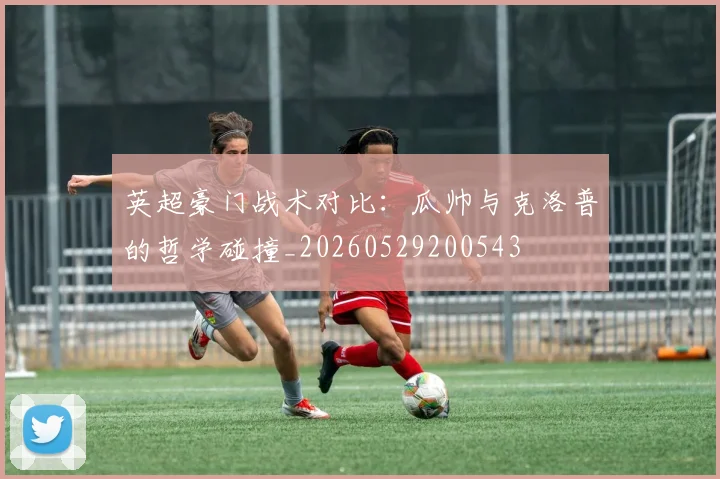 英超豪门战术对比：瓜帅与克洛普的哲学碰撞_20260529200543
