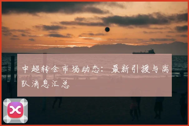 中超转会市场动态：最新引援与离队消息汇总