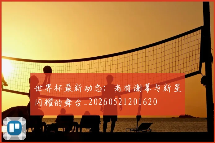世界杯最新动态：老将谢幕与新星闪耀的舞台_20260521201620