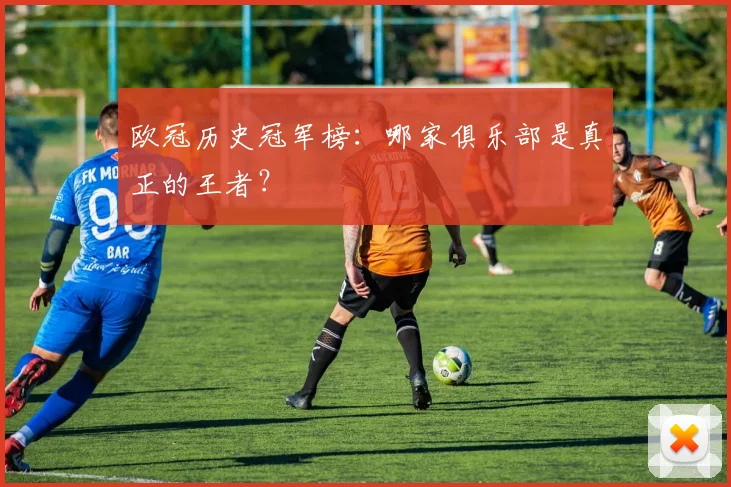 欧冠历史冠军榜：哪家俱乐部是真正的王者？