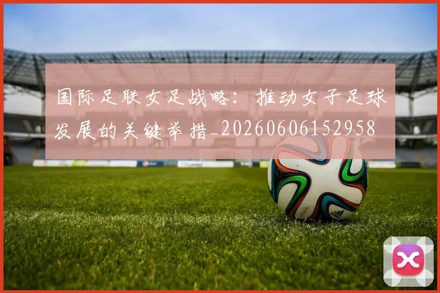国际足联女足战略:推动女子足球发展的关键举措_20260606152958