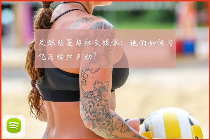 足球明星与社交媒体：他们如何与亿万粉丝互动？