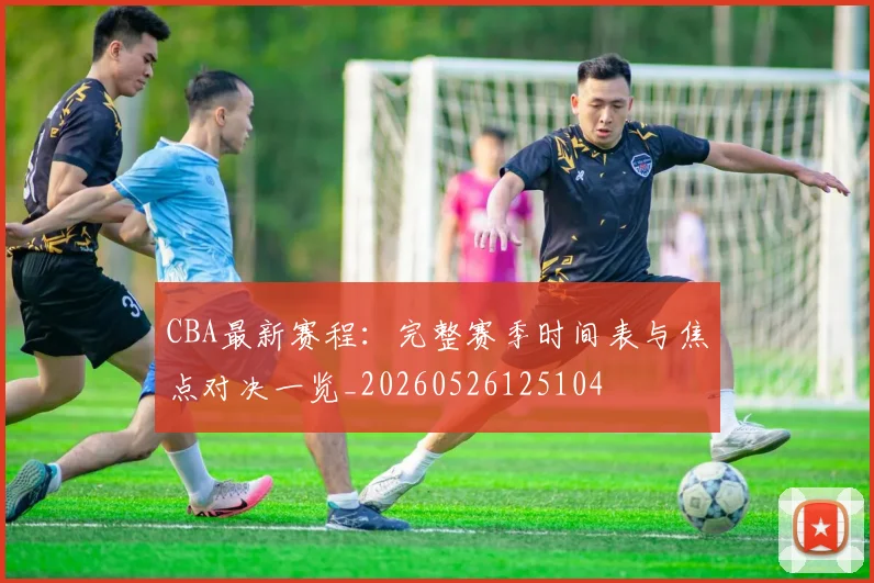 CBA最新赛程:完整赛季时间表与焦点对决一览_20260526125104