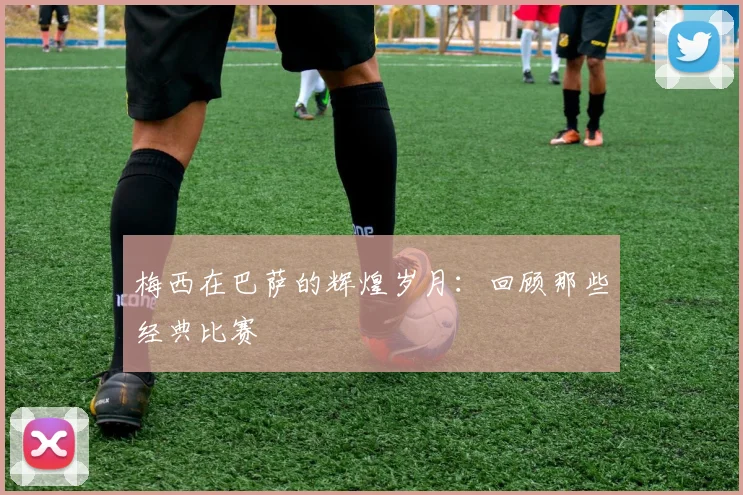 梅西在巴萨的辉煌岁月：回顾那些经典比赛