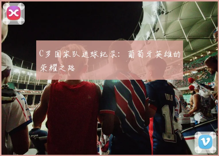 C罗国家队进球纪录:葡萄牙英雄的荣耀之路